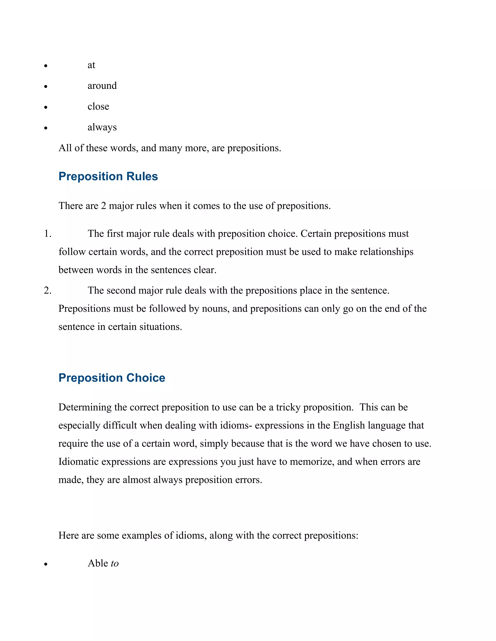 • at
• around
• close
• always
All of these words, and many more, are prepositions.
Preposition Rules
There are 2 major rules when it comes to the use of prepositions.
1. The first major rule deals with preposition choice. Certain prepositions must
follow certain words, and the correct preposition must be used to make relationships
between words in the sentences clear.
2. The second major rule deals with the prepositions place in the sentence.
Prepositions must be followed by nouns, and prepositions can only go on the end of the
sentence in certain situations.
Preposition Choice
Determining the correct preposition to use can be a tricky proposition. This can be
especially difficult when dealing with idioms- expressions in the English language that
require the use of a certain word, simply because that is the word we have chosen to use.
Idiomatic expressions are expressions you just have to memorize, and when errors are
made, they are almost always preposition errors.
Here are some examples of idioms, along with the correct prepositions:
• Able to
 