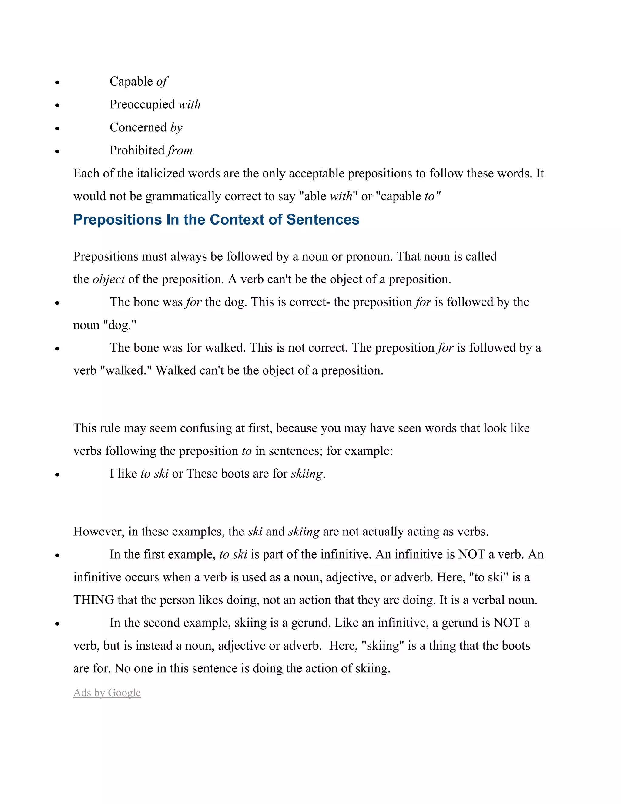 • Capable of
• Preoccupied with
• Concerned by
• Prohibited from
Each of the italicized words are the only acceptable prepositions to follow these words. It
would not be grammatically correct to say "able with" or "capable to"
Prepositions In the Context of Sentences
Prepositions must always be followed by a noun or pronoun. That noun is called
the object of the preposition. A verb can't be the object of a preposition.
• The bone was for the dog. This is correct- the preposition for is followed by the
noun "dog."
• The bone was for walked. This is not correct. The preposition for is followed by a
verb "walked." Walked can't be the object of a preposition.
This rule may seem confusing at first, because you may have seen words that look like
verbs following the preposition to in sentences; for example:
• I like to ski or These boots are for skiing.
However, in these examples, the ski and skiing are not actually acting as verbs.
• In the first example, to ski is part of the infinitive. An infinitive is NOT a verb. An
infinitive occurs when a verb is used as a noun, adjective, or adverb. Here, "to ski" is a
THING that the person likes doing, not an action that they are doing. It is a verbal noun.
• In the second example, skiing is a gerund. Like an infinitive, a gerund is NOT a
verb, but is instead a noun, adjective or adverb. Here, "skiing" is a thing that the boots
are for. No one in this sentence is doing the action of skiing.
Ads by Google
 