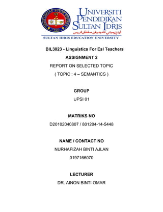 BIL3023 - Linguistics For Esl Teachers
ASSIGNMENT 2
REPORT ON SELECTED TOPIC
( TOPIC : 4 – SEMANTICS )
GROUP
UPSI 01
MATRIKS NO
D20102040807 / 801204-14-5448
NAME / CONTACT NO
NURHAFIZAH BINTI AJLAN
0197166070
LECTURER
DR. AINON BINTI OMAR
 