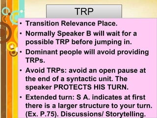 Page 11
TRP
• Transition Relevance Place.
• Normally Speaker B will wait for a
possible TRP before jumping in.
• Dominant people will avoid providing
TRPs.
• Avoid TRPs: avoid an open pause at
the end of a syntactic unit. The
speaker PROTECTS HIS TURN.
• Extended turn: S A. indicates at first
there is a larger structure to your turn.
(Ex. P.75). Discussions/ Storytelling.
 
