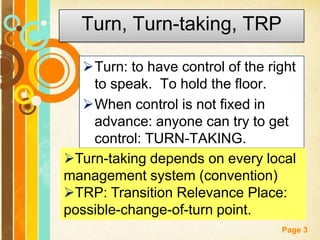 Page 3
Turn, Turn-taking, TRP
Turn: to have control of the right
to speak. To hold the floor.
When control is not fixed in
advance: anyone can try to get
control: TURN-TAKING.
Turn-taking depends on every local
management system (convention)
TRP: Transition Relevance Place:
possible-change-of-turn point.
 