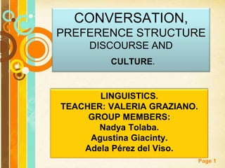 Page 1
CONVERSATION,
PREFERENCE STRUCTURE
DISCOURSE AND
CULTURE.
LINGUISTICS.
TEACHER: VALERIA GRAZIANO.
GROUP MEMBERS:
Nadya Tolaba.
Agustina Giacinty.
Adela Pérez del Viso.
 