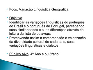 

Foco: Variação Linguística Geográfica;

Objetivo
 Identificar as variações linguísticas do português
do Brasil e o português de Portugal, percebendo
suas similaridades e suas diferenças através da
leitura da lista de palavras;
 Promovendo assim a compreensão e valorização
da diversidade cultural de cada país, suas
variações linguísticas e dialetos;




Público Alvo: 4º Ano e ou 5ºano

 