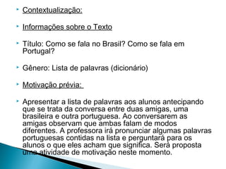 

Contextualização:



Informações sobre o Texto

 


 


 


 


Título: Como se fala no Brasil? Como se fala em
Portugal?
Gênero: Lista de palavras (dicionário)
Motivação prévia:
Apresentar a lista de palavras aos alunos antecipando
que se trata da conversa entre duas amigas, uma
brasileira e outra portuguesa. Ao conversarem as
amigas observam que ambas falam de modos
diferentes. A professora irá pronunciar algumas palavras
portuguesas contidas na lista e perguntará para os
alunos o que eles acham que significa. Será proposta
uma atividade de motivação neste momento.

 