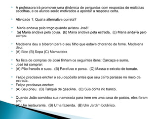 

A professora irá promover uma dinâmica de perguntas com respostas de múltiplas
escolhas, e os alunos serão motivados a apontar a resposta certa.



Atividade 1: Qual a alternativa correta?

 

















Maria andava pelo troço quando avistou José!
(a) Maria andava pela coisa. (b) Maria andava pela estrada. (c) Maria andava pelo
campo.
Madalena deu o biberon para o seu filho que estava chorando de fome. Madalena
deu:
(A) Bico (B) Sopa (C) Mamadeira
Na lista de compras de José tinham os seguintes itens: Carcaça e sumo.
José irá comprar:
(A) Pão francês e suco. (B) Parafuso e porca. (C) Massa e extrato de tomate.
Felipe precisava encher o seu depósito antes que seu carro parasse no meio da
estrada.
Felipe precisava encher:
(A) Seu pneu. (B) Tanque de gasolina. (C) Sua conta no banco.
Quando João convidou sua namorada para irem em uma casa de pastos, eles foram
em:
(A) Um restaurante. (B) Uma fazenda. (B) Um Jardim botânico.

 