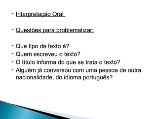 

Interpretação Oral



Questões para problematizar:

 
Que tipo de texto é?
 Quem escreveu o texto?
 O título informa do que se trata o texto?
 Alguém já conversou com uma pessoa de outra
nacionalidade, do idioma português?


 