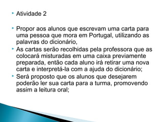 

Atividade 2

Propor aos alunos que escrevam uma carta para
uma pessoa que mora em Portugal, utilizando as
palavras do dicionário,
 As cartas serão recolhidas pela professora que as
colocará misturadas em uma caixa previamente
preparada, então cada aluno irá retirar uma nova
carta e interpretá-la com a ajuda do dicionário;
 Será proposto que os alunos que desejarem
poderão ler sua carta para a turma, promovendo
assim a leitura oral;


 