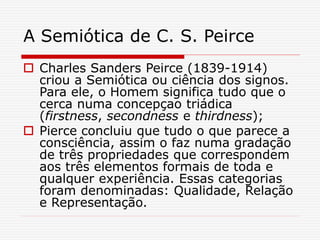 A Semiótica de C. S. Peirce
 Charles Sanders Peirce (1839-1914)
criou a Semiótica ou ciência dos signos.
Para ele, o Homem significa tudo que o
cerca numa concepçao triádica
(firstness, secondness e thirdness);
 Pierce concluiu que tudo o que parece a
consciência, assim o faz numa gradação
de três propriedades que correspondem
aos três elementos formais de toda e
qualquer experiência. Essas categorias
foram denominadas: Qualidade, Relação
e Representação.
 