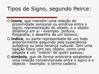 Tipos de Signo, segundo Peirce:
O ícone, que mantém uma relação de
proximidade sensorial ou emotiva entre o
signo, representação do objeto, e o objeto
dinâmico em si - exemplo: pintura,
fotografia, o desenho de um boneco;
O índice, ou parte representada de um todo
anteriormente adquirido pela experiência
subjetiva ou pela herança cultural. Tem uma
ligação física com seu objeto, como uma
pegada é um "indício" de quem passou;
O símbolo, que de forma arbitrária estabelece
uma relação convencionada entre o signo e o
objecto - exemplo: o termo cadeira.
 