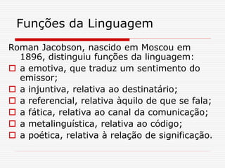 Funções da Linguagem
Roman Jacobson, nascido em Moscou em
1896, distinguiu funções da linguagem:
 a emotiva, que traduz um sentimento do
emissor;
 a injuntiva, relativa ao destinatário;
 a referencial, relativa àquilo de que se fala;
 a fática, relativa ao canal da comunicação;
 a metalinguística, relativa ao código;
 a poética, relativa à relação de significação.
 