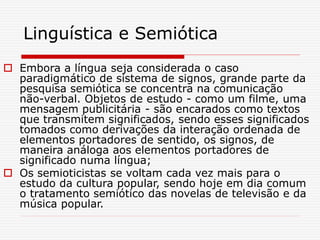 Linguística e Semiótica
 Embora a língua seja considerada o caso
paradigmático de sistema de signos, grande parte da
pesquisa semiótica se concentra na comunicação
não-verbal. Objetos de estudo - como um filme, uma
mensagem publicitária - são encarados como textos
que transmitem significados, sendo esses significados
tomados como derivações da interação ordenada de
elementos portadores de sentido, os signos, de
maneira análoga aos elementos portadores de
significado numa língua;
 Os semioticistas se voltam cada vez mais para o
estudo da cultura popular, sendo hoje em dia comum
o tratamento semiótico das novelas de televisão e da
música popular.
 
