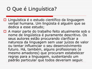 O Que é Linguística?
 Linguística é o estudo científico da linguagem
verbal humana. Um lingüista é alguém que se
dedica a esse estudo;
 A maior parte do trabalho feito atualmente sob o
nome de lingüística é puramente descritivo. Os
seus autores estão procurando clarificar a
natureza da linguagem sem usar juízos de valor
ou tentar influenciar o seu desenvolvimento
futuro. Há, também, alguns profissionais (e
mesmo amadores) que procuram estabelecer
regras para a linguagem, sustentando um
padrão particular que todos deveriam seguir.
 