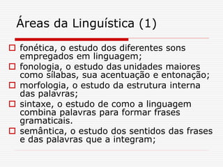Áreas da Linguística (1)
 fonética, o estudo dos diferentes sons
empregados em linguagem;
 fonologia, o estudo das unidades maiores
como sílabas, sua acentuação e entonação;
 morfologia, o estudo da estrutura interna
das palavras;
 sintaxe, o estudo de como a linguagem
combina palavras para formar frases
gramaticais.
 semântica, o estudo dos sentidos das frases
e das palavras que a integram;
 