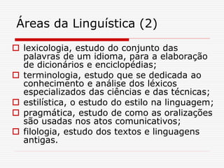Áreas da Linguística (2)
 lexicologia, estudo do conjunto das
palavras de um idioma, para a elaboração
de dicionários e enciclopédias;
 terminologia, estudo que se dedicada ao
conhecimento e análise dos léxicos
especializados das ciências e das técnicas;
 estilística, o estudo do estilo na linguagem;
 pragmática, estudo de como as oralizações
são usadas nos atos comunicativos;
 filologia, estudo dos textos e linguagens
antigas.
 