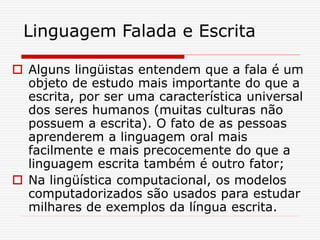 Linguagem Falada e Escrita
 Alguns lingüistas entendem que a fala é um
objeto de estudo mais importante do que a
escrita, por ser uma característica universal
dos seres humanos (muitas culturas não
possuem a escrita). O fato de as pessoas
aprenderem a linguagem oral mais
facilmente e mais precocemente do que a
linguagem escrita também é outro fator;
 Na lingüística computacional, os modelos
computadorizados são usados para estudar
milhares de exemplos da língua escrita.
 