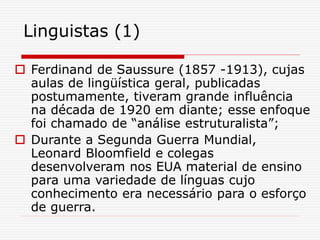 Linguistas (1)
 Ferdinand de Saussure (1857 -1913), cujas
aulas de lingüística geral, publicadas
postumamente, tiveram grande influência
na década de 1920 em diante; esse enfoque
foi chamado de “análise estruturalista”;
 Durante a Segunda Guerra Mundial,
Leonard Bloomfield e colegas
desenvolveram nos EUA material de ensino
para uma variedade de línguas cujo
conhecimento era necessário para o esforço
de guerra.
 
