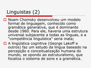 Linguistas (2)
 Noam Chomsky desenvolveu um modelo
formal de linguagem, conhecido como
gramática generativa, que é dominante
desde 1960. Para ele, haveria uma estrutura
universal subjacente a todas as línguas, e a
“competência linguística” seria inata;
 A lingüística cognitiva (George Lakoff e
outros) faz um estudo da língua baseado na
percepção e conceitualização humana do
mundo, se opondo ao estruturalismo, que
focaliza o sistema de sons e a gramática.
 