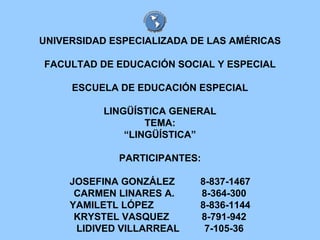 UNIVERSIDAD ESPECIALIZADA DE LAS AMÉRICAS FACULTAD DE EDUCACIÓN SOCIAL Y ESPECIAL ESCUELA DE EDUCACIÓN ESPECIAL LINGÜÍSTICA GENERAL TEMA: “LINGÜÍSTICA” PARTICIPANTES: JOSEFINA GONZÁLEZ  8-837-1467 CARMEN LINARES A. 8-364-300 YAMILETL LÓPEZ  8-836-1144 KRYSTEL VASQUEZ 8-791-942 LIDIVED VILLARREAL 7-105-36 