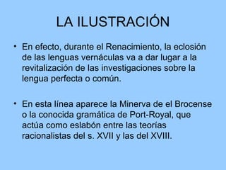 LA ILUSTRACIÓN En efecto, durante el Renacimiento, la eclosión de las lenguas vernáculas va a dar lugar a la revitalización de las investigaciones sobre la lengua perfecta o común.  En esta línea aparece la Minerva de el Brocense o la conocida gramática de Port-Royal, que actúa como eslabón entre las teorías racionalistas del s. XVII y las del XVIII. 