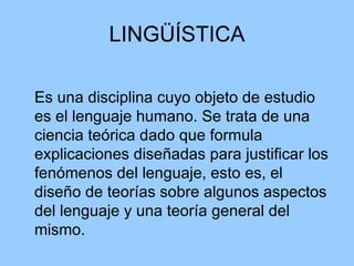 LINGÜÍSTICA Es una disciplina cuyo objeto de estudio es el lenguaje humano. Se trata de una ciencia teórica dado que formula explicaciones diseñadas para justificar los fenómenos del lenguaje, esto es, el diseño de teorías sobre algunos aspectos del lenguaje y una teoría general del mismo. 