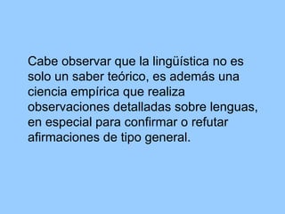 Cabe observar que la lingüística no es solo un saber teórico, es además una ciencia empírica que realiza observaciones detalladas sobre lenguas, en especial para confirmar o refutar afirmaciones de tipo general.  