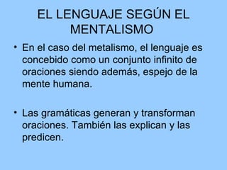 EL LENGUAJE SEGÚN EL MENTALISMO  En el caso del metalismo, el lenguaje es concebido como un conjunto infinito de oraciones siendo además, espejo de la mente humana.  Las gramáticas generan y transforman oraciones. También las explican y las predicen.  