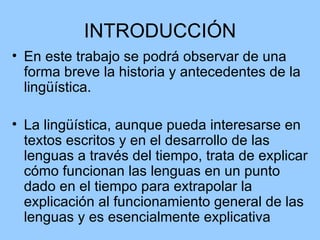 INTRODUCCIÓN En este trabajo se podrá observar de una forma breve la historia y antecedentes de la lingüística. La lingüística, aunque pueda interesarse en textos escritos y en el desarrollo de las lenguas a través del tiempo, trata de explicar cómo funcionan las lenguas en un punto dado en el tiempo para extrapolar la explicación al funcionamiento general de las lenguas y es esencialmente explicativa  