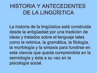HISTORIA Y ANTECEDENTES  DE LA LINGÜÍSTICA La historia de la lingüística está construida desde la antigüedad por una tradición de ideas y tratados sobre el lenguaje tales como la retórica, la gramática, la filología, la morfología y la sintaxis para fundirse en esta ciencia que queda comprendida en la semiología y ésta a su vez en la psicología social. 