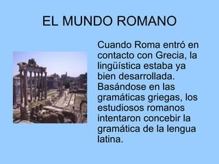 EL MUNDO ROMANO Cuando Roma entró en contacto con Grecia, la lingüística estaba ya bien desarrollada. Basándose en las gramáticas griegas, los estudiosos romanos intentaron concebir la gramática de la lengua latina.  