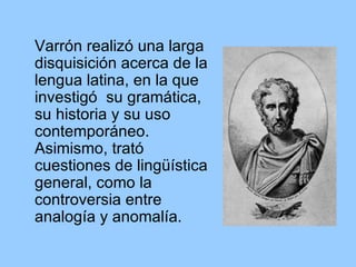 Varrón realizó una larga disquisición acerca de la lengua latina, en la que investigó  su gramática, su historia y su uso contemporáneo. Asimismo, trató cuestiones de lingüística general, como la controversia entre analogía y anomalía.  