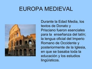 EUROPA MEDIEVAL Durante la Edad Media, los textos de Donato y Prisciano fueron esenciales para la  enseñanza del latín; la lengua oficial del Imperio Romano de Occidente y posteriormente de la Iglesia, en que se basaba toda la educación y los estudios lingüísticos.  