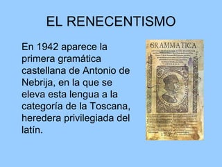 EL RENECENTISMO En 1942 aparece la primera gramática castellana de Antonio de Nebrija, en la que se eleva esta lengua a la categoría de la Toscana, heredera privilegiada del latín. 