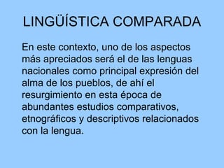 LINGÜÍSTICA COMPARADA En este contexto, uno de los aspectos más apreciados será el de las lenguas nacionales como principal expresión del alma de los pueblos, de ahí el resurgimiento en esta época de abundantes estudios comparativos, etnográficos y descriptivos relacionados con la lengua.  