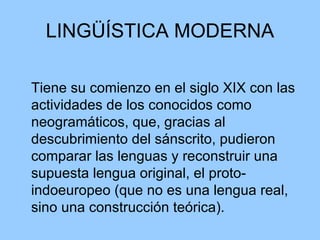 LINGÜÍSTICA MODERNA Tiene su comienzo en el siglo XIX con las actividades de los conocidos como neogramáticos, que, gracias al descubrimiento del sánscrito, pudieron comparar las lenguas y reconstruir una supuesta lengua original, el proto-indoeuropeo (que no es una lengua real, sino una construcción teórica). 