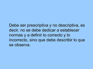 Debe ser prescriptiva y no descriptiva, es decir, no se debe dedicar a establecer normas y a definir lo correcto y lo incorrecto, sino que debe describir lo que se observa. 