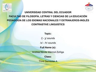 UNIVERSIDAD CENTRAL DEL ECUADOR
FACULTAD DE FILOSOFÍA, LETRAS Y CIENCIAS DE LA EDUCACIÓN
PEDAGOGÍA DE LOS IDIOMAS NACIONALES Y EXTRANJEROS-INGLÉS
CONTRASTIVE LINGUISTICS
Topic:
/ʃ - ʒ/ sounds
/x/ - /h/ sounds
Full Name (s):
Andrea Nicole Mármol Zúñiga
Class:
Third Semester A
 
