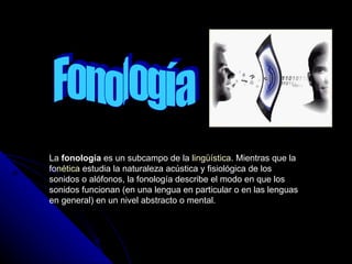 Fonología La  fonología  es un subcampo de la  lingüística . Mientras que la  fonética  estudia la naturaleza acústica y fisiológica de los sonidos o alófonos, la fonología describe el modo en que los sonidos funcionan (en una lengua en particular o en las lenguas en general) en un nivel abstracto o mental.  