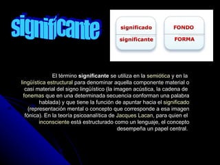 significante El término  significante  se utiliza en la  semiótica  y en la  lingüística estructural  para denominar aquella componente material o casi material del signo lingüístico (la imagen acústica, la cadena de  fonemas  que en una determinada secuencia conforman una palabra hablada) y que tiene la función de apuntar hacia el  significado  (representación mental o concepto que corresponde a esa imagen fónica). En la teoría psicoanalítica de  Jacques Lacan , para quien el  inconsciente  está estructurado como un lenguaje, el concepto desempeña un papel central.  