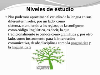 Niveles de estudio
 Nos podemos aproximar al estudio de la lengua en sus
 diferentes niveles, por un lado, como
 sistema, atendiendo a las reglas que la configuran
 como código lingüístico, es decir, lo que
 tradicionalmente se conoce como gramática y, por otro
 lado, como instrumento para la interacción
 comunicativa, desde disciplinas como la pragmática y
 la lingüística textual.
 