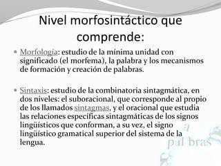 Nivel morfosintáctico que
              comprende:
 Morfología: estudio de la mínima unidad con
 significado (el morfema), la palabra y los mecanismos
 de formación y creación de palabras.

 Sintaxis: estudio de la combinatoria sintagmática, en
 dos niveles: el suboracional, que corresponde al propio
 de los llamados sintagmas, y el oracional que estudia
 las relaciones específicas sintagmáticas de los signos
 lingüísticos que conforman, a su vez, el signo
 lingüístico gramatical superior del sistema de la
 lengua.
 