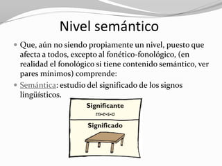 Nivel semántico
 Que, aún no siendo propiamente un nivel, puesto que
  afecta a todos, excepto al fonético-fonológico, (en
  realidad el fonológico si tiene contenido semántico, ver
  pares mínimos) comprende:
 Semántica: estudio del significado de los signos
  lingüísticos.
 