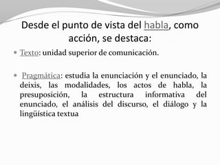Desde el punto de vista del habla, como
            acción, se destaca:
 Texto: unidad superior de comunicación.


 Pragmática: estudia la enunciación y el enunciado, la
 deixis, las modalidades, los actos de habla, la
 presuposición, la estructura informativa del
 enunciado, el análisis del discurso, el diálogo y la
 lingüística textua
 