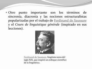  Otro  punto importante son los términos de
 sincronía, diacronía y las nociones estructuralistas
 popularizadas por el trabajo de Ferdinand de Saussure
 y el Cours de linguistique générale (inspirado en sus
 lecciones).




           Ferdinand de Saussure, lingüista suizo del
           siglo XIX, que inspiró un enfoque científico
           de la lingüística.
 
