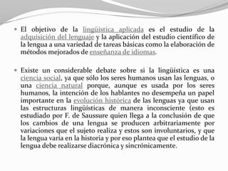  El objetivo de la lingüística aplicada es el estudio de la
  adquisición del lenguaje y la aplicación del estudio científico de
  la lengua a una variedad de tareas básicas como la elaboración de
  métodos mejorados de enseñanza de idiomas.

 Existe un considerable debate sobre si la lingüística es una
  ciencia social, ya que sólo los seres humanos usan las lenguas, o
  una ciencia natural porque, aunque es usada por los seres
  humanos, la intención de los hablantes no desempeña un papel
  importante en la evolución histórica de las lenguas ya que usan
  las estructuras lingüísticas de manera inconsciente (esto es
  estudiado por F. de Saussure quien llega a la conclusión de que
  los cambios de una lengua se producen arbitrariamente por
  variaciones que el sujeto realiza y estos son involuntarios, y que
  la lengua varía en la historia y por eso plantea que el estudio de la
  lengua debe realizarse diacrónica y sincrónicamente.
 