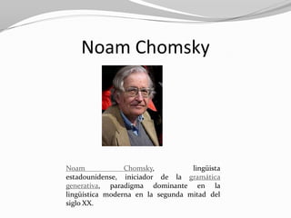 Noam Chomsky




Noam             Chomsky,          lingüista
estadounidense, iniciador de la gramática
generativa, paradigma dominante en la
lingüística moderna en la segunda mitad del
siglo XX.
 