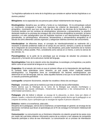 “La lingüística aplicada es la rama de la lingüística que consiste en aplicar teorías lingüísticas a un
dominio práctico”
Bilingüismo: es la capacidad de una persona para utilizar indistintamente dos lenguas.
Etnolingüística: disciplina que, se define y funda en su metodología. En la antropología cultural
un movimiento consagrado a hacer más rigurosos los criterios de descripción y de análisis
etnográfico, movimiento que tuvo como fuente de inspiración las técnicas de la lingüística. […]
Conocido también con los nombres de etnolingüística, etnociencia y etnosemántica, su atractivo
declarado reside en su promesa de conseguir dar a los informes etnográficos la precisión, la fuerza
operativa y el valor paradigmático que los lingüistas imprimen a sus descripciones fonológicas y
gramaticales. La etnolingüística, etnociencia, etnosemántica o etnosemántica etnográfica es el
estudio de cómo diferentes culturas organizan y categorizan distintos dominios del conocimiento.
Interdisciplinar: de diferentes áreas, el concepto de interdisciplinariedad es realmente útil y
necesario al abordar problemas reales en el campo de una ciencia, siempre y cuando se necesite
de la integración de conocimientos de dos o más disciplinas, para poder resolverlos de la manera
más eficiente y eficaz posible. Pero, considerarla como ciencia en sí misma, o como la ciencia de
las ciencias, no.
Psicolingüística: es la parte de la psicología que se encarga de estudiar los procesos de
adquisición y formación de la estructura mental del lenguaje,
Sociolingüística: fruto de la relación entre dos disciplinas; la sociología y la lingüística y se podría
definir como el uso social de la lengua en su contexto.
Pragmática: Es el estudio del modo en que el contexto influye en la interpretación del significado.
El contexto debe entenderse como situación, ya que puede incluir cualquier aspecto
extralingüístico. La Pragmática toma en consideración los factores extralingüísticos que
determinan el uso del lenguaje, esto es, todos aquellos factores a los que no se hace referencia en
un estudio puramente gramatical.
Lexicografía: componer diccionarios, estudiar los vocablos o léxico de una lengua
Patología: anomalía, parte de la medicina que trata el estudio de las enfermedades.
Podría decirse que la Patología es la rama de la Biología que estudia morfológica y
funcionalmente las causas (etiología), mecanismos (patogenia) y las consecuencias de la
enfermedad (pronóstico, etc.)
Pedagogía: arte de instruir o educar, se encarga de la educación, es decir, tiene por objeto el
planteo, estudio y solución del problema educativo; o también puede decirse que la pedagogía es un
conjunto de normas, leyes o principios que se encargan de regular el proceso educativo.
Didáctica: relativo a la enseñanza, adecuado,
Disciplina de la pedagogía, ciencia de la enseñanza y el aprendizaje en general, se encarga de las
decisiones normativas que llevan al aprendizaje,con el fin de conseguir la formación intelectual del
educando.
Comunicación: La comunicación es un fenómeno inherente a la relación grupal de los seres vivos
por medio del cual éstos obtienen información acerca de su entorno y son capaces de compartirla
haciendo partícipes a otros de esa información. La comunicación es un proceso de interrelación
 