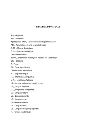 LISTA DE ABREVIATURAS
Adj. – Adjetivo
Adv. –Adverbio
Aplicaciones TAO _ Traducción Asistida por Ordenador
ASL.- Adquisición de una segunda lengua
C. M. – Mezcla de códigos
C. S. – Cambio de códigos.
Det.- Determinante
ELAO _ Enseñanza de Lenguas Asistida por Ordenador
Etc. – Etcétera
F.- Frase
F1.- Frase subordinada
GU.- Gramática universal
IL.- Segunda lengua
P.L.- Planificación lingüística
L. A. – Lingüística Aplicada
L1 – Lengua materna, (primera), origen.
L2 _ Lengua segunda
LC._ Lingüística comparada
LO.- Lenguaje objeto
LE._ Lenguaje escrito
LO._ Lengua origen
LM.- lengua materna
LN.- Lengua nativa
LE.- Lengua extranjera (segunda)
N.- Nombre (sustantivo)
 