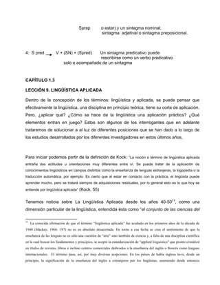 Sprep o estar) y un sintagma nominal,
sintagma adjetival o sintagma preposicional.
4. S pred V + (SN) + (Spred) Un sintagma predicativo puede
rescribirse como un verbo predicativo
solo o acompañado de un sintagma
CAPÍTULO 1.3
LECCIÓN 9. LINGÜÍSTICA APLICADA
Dentro de la concepción de los términos: lingüística y aplicada, se puede pensar que
efectivamente la lingüística, una disciplina en principio teórica, tiene su corte de aplicación.
Pero, ¿aplicar qué? ¿Cómo se hace de la lingüística una aplicación práctica? ¿Qué
elementos entran en juego? Estos son algunos de los interrogantes que en adelante
trataremos de solucionar a al luz de diferentes posiciones que se han dado a lo largo de
los estudios desarrollados por los diferentes investigadores en estos últimos años.
Para iniciar podemos partir de la definición de Kock: “La noción o término de lingüística aplicada
entraña dos actitudes u orientaciones muy diferentes entre sí. Se puede tratar de la aplicación de
conocimientos lingüísticos en campos distintos como la enseñanza de lenguas extranjeras, la logopedia o la
traducción automática, por ejemplo. Es cierto que al estar en contacto con la práctica, el lingüista puede
aprender mucho, pero se tratará siempre de adquisiciones residuales, por lo general esto es lo que hoy se
entiende por lingüística aplicada” (Kock. 55)
Tenemos noticia sobre La Lingüística Aplicada desde los años 40-50††
, como una
dimensión particular de la lingüística, entendida ésta como “el conjunto de las ciencias del
††
La conocida afirmación de que el término “lingüística aplicada” fue acuñado en los primeros años de la década de
1940 (Mackey, 1966: 197) no es en absoluto desacertada. En torno a esa fecha se crea el sentimiento de que la
enseñanza de las lenguas no es sólo una cuestión de “arte” sino también de ciencia y, a falta de una disciplina científica
en la cual buscar los fundamentos y principios, se aceptó la estandarización de “applied linguistics” que pronto cristalizó
en títulos de revistas, libros e incluso centros comerciales dedicados a la enseñanza del inglés o francés como lenguas
internacionales. El término pasa, así, por muy diversas acepciones. En los países de habla inglesa tuvo, desde un
principio, la significación de la enseñanza del inglés a extranjeros por los lingüistas, asumiendo desde entonces
 