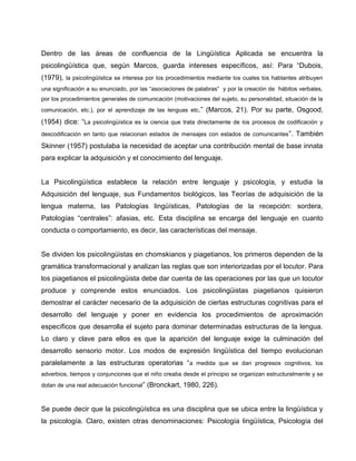 Dentro de las áreas de confluencia de la Lingüística Aplicada se encuentra la
psicolingüística que, según Marcos, guarda intereses específicos, así: Para “Dubois,
(1979), la psicolingüística se interesa por los procedimientos mediante los cuales los hablantes atribuyen
una significación a su enunciado, por las “asociaciones de palabras” y por la creación de hábitos verbales,
por los procedimientos generales de comunicación (motivaciones del sujeto, su personalidad, situación de la
comunicación, etc.), por el aprendizaje de las lenguas etc.” (Marcos, 21). Por su parte, Osgood,
(1954) dice: “La psicolingüística es la ciencia que trata directamente de los procesos de codificación y
descodificación en tanto que relacionan estados de mensajes con estados de comunicantes”. También
Skinner (1957) postulaba la necesidad de aceptar una contribución mental de base innata
para explicar la adquisición y el conocimiento del lenguaje.
La Psicolingüística establece la relación entre lenguaje y psicología, y estudia la
Adquisición del lenguaje, sus Fundamentos biológicos, las Teorías de adquisición de la
lengua materna, las Patologías lingüísticas, Patologías de la recepción: sordera,
Patologías “centrales”: afasias, etc. Esta disciplina se encarga del lenguaje en cuanto
conducta o comportamiento, es decir, las características del mensaje.
Se dividen los psicolingüistas en chomskianos y piagetianos, los primeros dependen de la
gramática transformacional y analizan las reglas que son interiorizadas por el locutor. Para
los piagetianos el psicolingüista debe dar cuenta de las operaciones por las que un locutor
produce y comprende estos enunciados. Los psicolingüistas piagetianos quisieron
demostrar el carácter necesario de la adquisición de ciertas estructuras cognitivas para el
desarrollo del lenguaje y poner en evidencia los procedimientos de aproximación
específicos que desarrolla el sujeto para dominar determinadas estructuras de la lengua.
Lo claro y clave para ellos es que la aparición del lenguaje exige la culminación del
desarrollo sensorio motor. Los modos de expresión lingüística del tiempo evolucionan
paralelamente a las estructuras operatorias “a medida que se dan progresos cognitivos, los
adverbios, tiempos y conjunciones que el niño creaba desde el principio se organizan estructuralmente y se
dotan de una real adecuación funcional” (Bronckart, 1980, 226).
Se puede decir que la psicolingüística es una disciplina que se ubica entre la lingüística y
la psicología. Claro, existen otras denominaciones: Psicología lingüística, Psicología del
 