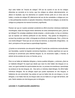 Aquí cabe hablar de “mezcla de códigos” CM (se da cuando el uso de los códigos
diferentes se convierte en la norma, aquí los códigos se utilizan alternativamente, sin
alterar el resultado, aquí los elementos en cuestión forman parte de un único acto de
habla), o cambio de códigos SC (alternancia del uso de dos variedades o códigos por uno
o más participantes durante un episodio interactivo), CS(cambio de códigos), es donde los
códigos se yuxtaponen de manera funcional y significante.
Parecer ser que en nuestra sociedad occidental es difícil encontrar individuos totalmente
monolingües, todas las lenguas tienen elementos de otras (extranjerismos) pero ¿Qué es
ser bilingüe? Es complejo establecer donde empieza y donde acaba, no hay un individuo
que se exprese con idéntica perfección en dos idiomas. Hay grados de bilingüismo y
aunque hay pruebas que miden, el lenguaje se enfrenta al metalenguaje. Pero, ¿Cómo es
una mente bilingüe? Tiene que ver con el tipo de memoria, su desarrollo ontogenético, es
decir, principios en los que basa su aprendizaje lingüístico.
¿Cuándo es conveniente una educación bilingüe? Cuando las condiciones socioculturales
son favorables, cuando ha logrado conciencia lingüística, o teorías cognitivas con que se
construye la conciencias para distintas lenguas. Ej. Un diccionario inglés, o francés, la
edición de los sonetos de Lorca, en francés, por ej.
Pero no se habla de hablantes bilingües y menos pueblos bilingües, y entonces ¿Qué es
un hablante bilingüe? Es aquel que desde que nace ha oído hablar dos lenguas en su
casa, con igual cantidad de oportunidades las dos, su proceso de enseñanza- aprendizaje
se produce en las dos lenguas, etc . Ese sería un individuo ideal bilingüe. Es difícil hallar
individuos bilingües. No es bilingüe aquel que puede expresarse en dos lenguas, si
hablamos de una comunidad, hay países en que se habla más de una lengua y no son
bilingües, si se habla más de una lengua cada una se habla en un lugar del territorio, del
país. Serán estados con dos lenguas pero no bilingües.
LECCION 17. PLANIFICACIÓN LINGÜÍSTICA
 